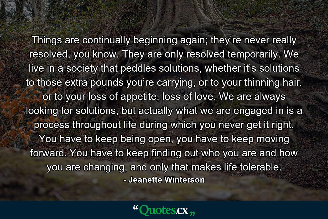 Things are continually beginning again; they’re never really resolved, you know. They are only resolved temporarily. We live in a society that peddles solutions, whether it’s solutions to those extra pounds you’re carrying, or to your thinning hair, or to your loss of appetite, loss of love. We are always looking for solutions, but actually what we are engaged in is a process throughout life during which you never get it right. You have to keep being open, you have to keep moving forward. You have to keep finding out who you are and how you are changing, and only that makes life tolerable. - Quote by Jeanette Winterson