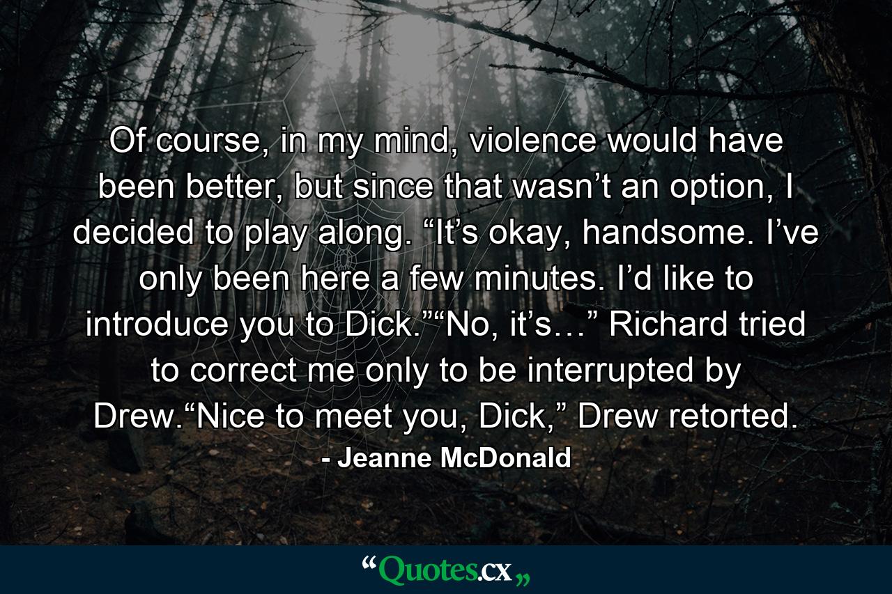 Of course, in my mind, violence would have been better, but since that wasn’t an option, I decided to play along. “It’s okay, handsome. I’ve only been here a few minutes. I’d like to introduce you to Dick.”“No, it’s…” Richard tried to correct me only to be interrupted by Drew.“Nice to meet you, Dick,” Drew retorted. - Quote by Jeanne McDonald