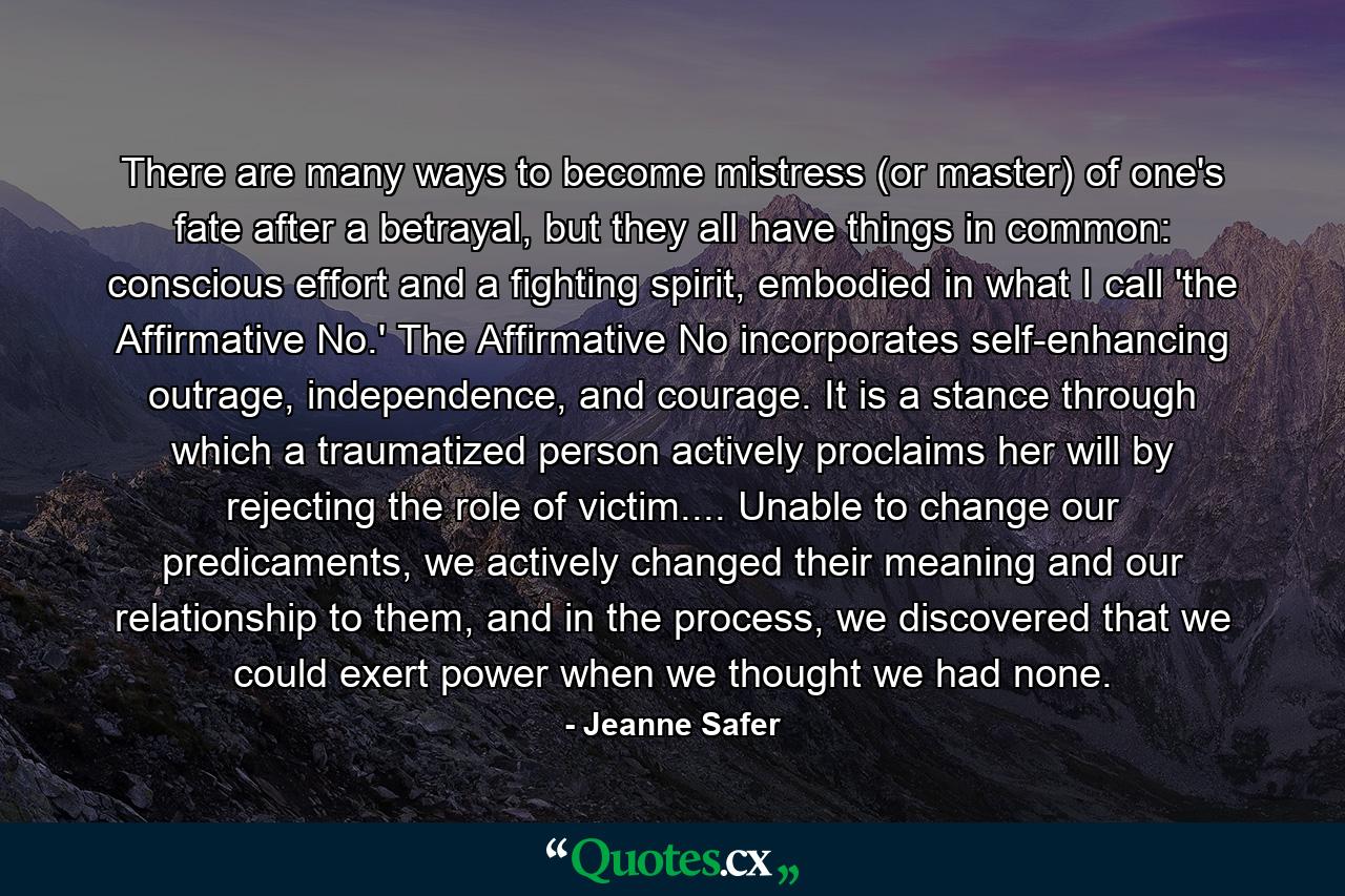 There are many ways to become mistress (or master) of one's fate after a betrayal, but they all have things in common: conscious effort and a fighting spirit, embodied in what I call 'the Affirmative No.' The Affirmative No incorporates self-enhancing outrage, independence, and courage. It is a stance through which a traumatized person actively proclaims her will by rejecting the role of victim.... Unable to change our predicaments, we actively changed their meaning and our relationship to them, and in the process, we discovered that we could exert power when we thought we had none. - Quote by Jeanne Safer