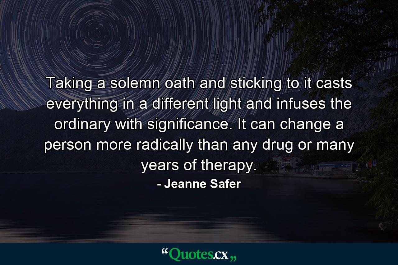 Taking a solemn oath and sticking to it casts everything in a different light and infuses the ordinary with significance. It can change a person more radically than any drug or many years of therapy. - Quote by Jeanne Safer