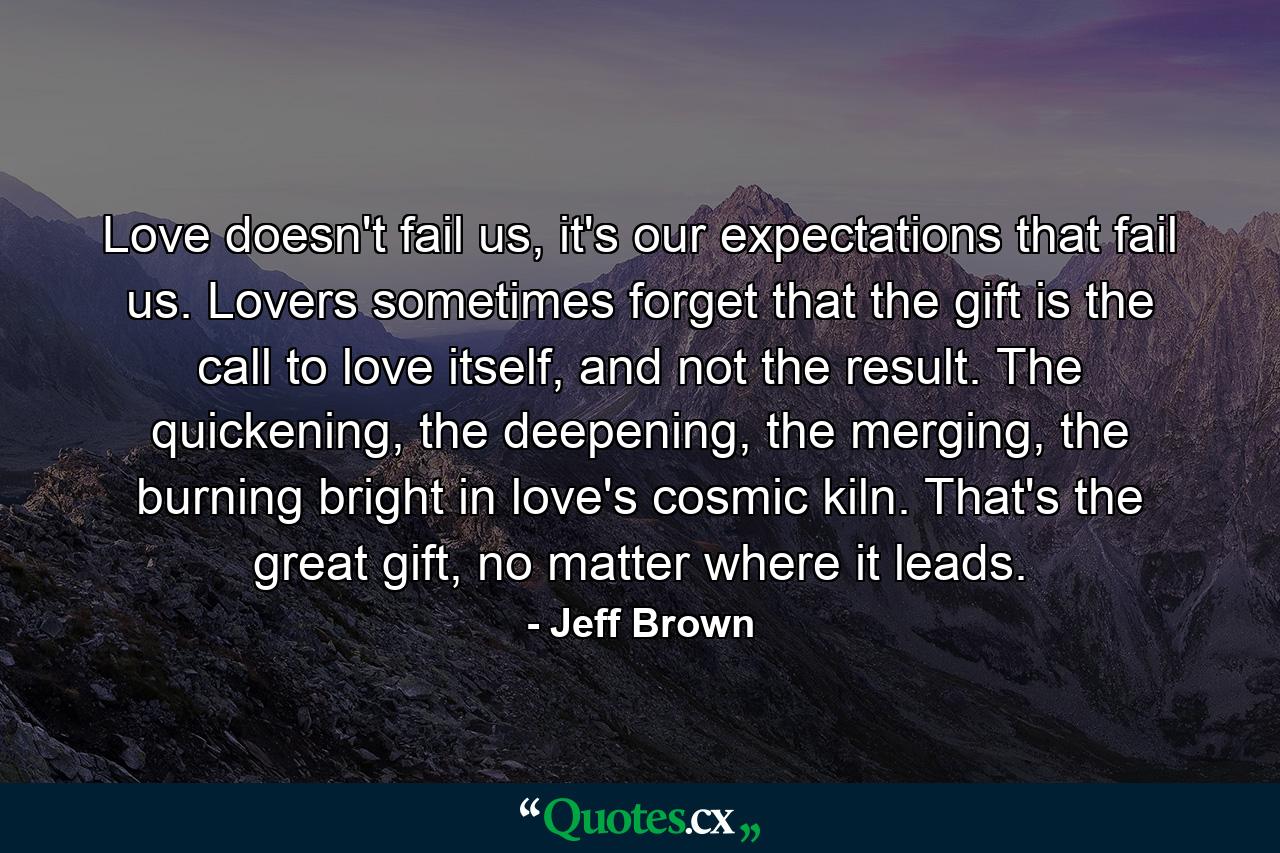 Love doesn't fail us, it's our expectations that fail us. Lovers sometimes forget that the gift is the call to love itself, and not the result. The quickening, the deepening, the merging, the burning bright in love's cosmic kiln. That's the great gift, no matter where it leads. - Quote by Jeff Brown