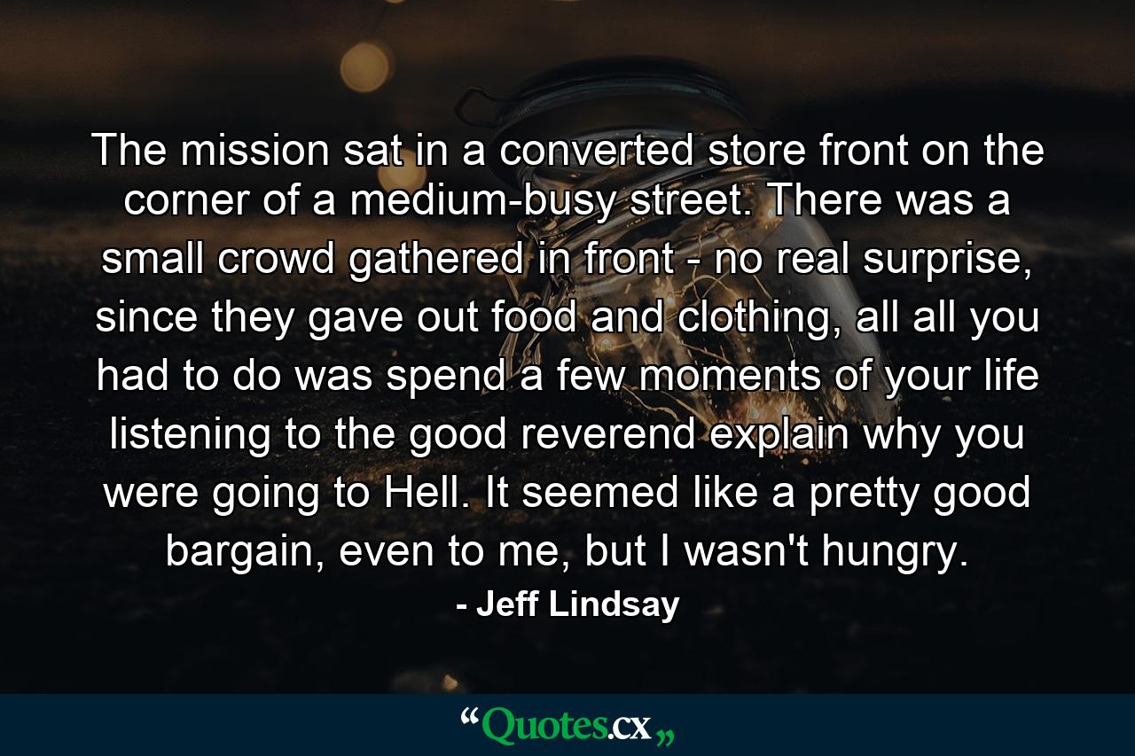 The mission sat in a converted store front on the corner of a medium-busy street. There was a small crowd gathered in front - no real surprise, since they gave out food and clothing, all all you had to do was spend a few moments of your life listening to the good reverend explain why you were going to Hell. It seemed like a pretty good bargain, even to me, but I wasn't hungry. - Quote by Jeff Lindsay