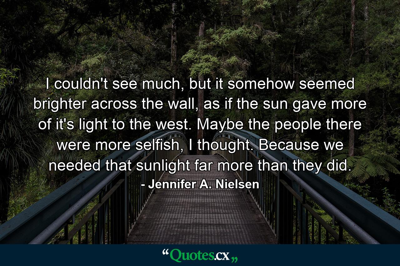 I couldn't see much, but it somehow seemed brighter across the wall, as if the sun gave more of it's light to the west. Maybe the people there were more selfish, I thought. Because we needed that sunlight far more than they did. - Quote by Jennifer A. Nielsen