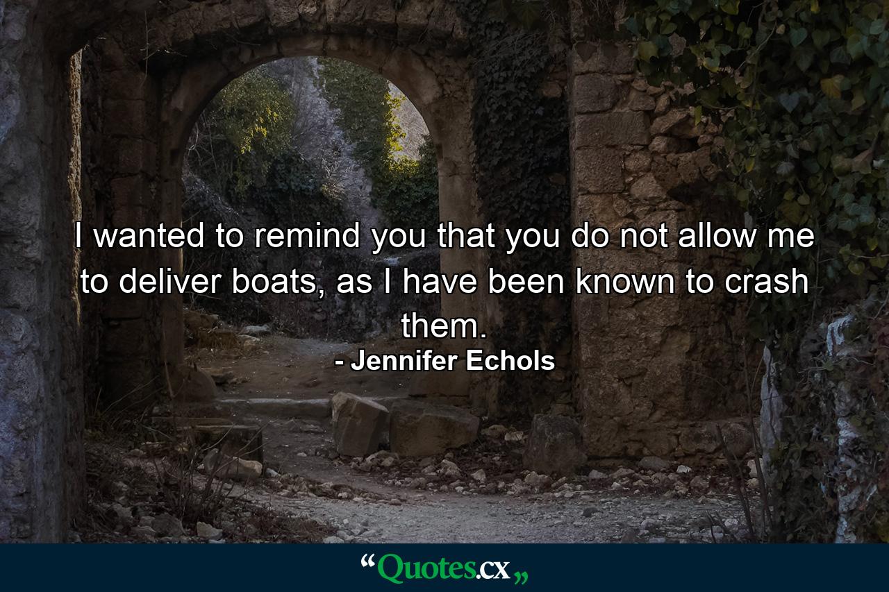 I wanted to remind you that you do not allow me to deliver boats, as I have been known to crash them. - Quote by Jennifer Echols