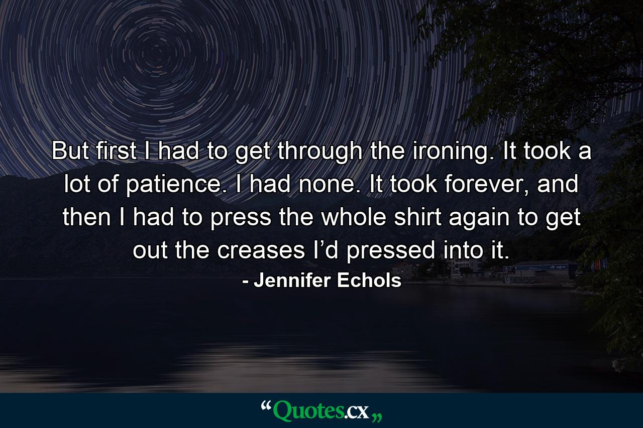 But first I had to get through the ironing. It took a lot of patience. I had none. It took forever, and then I had to press the whole shirt again to get out the creases I’d pressed into it. - Quote by Jennifer Echols