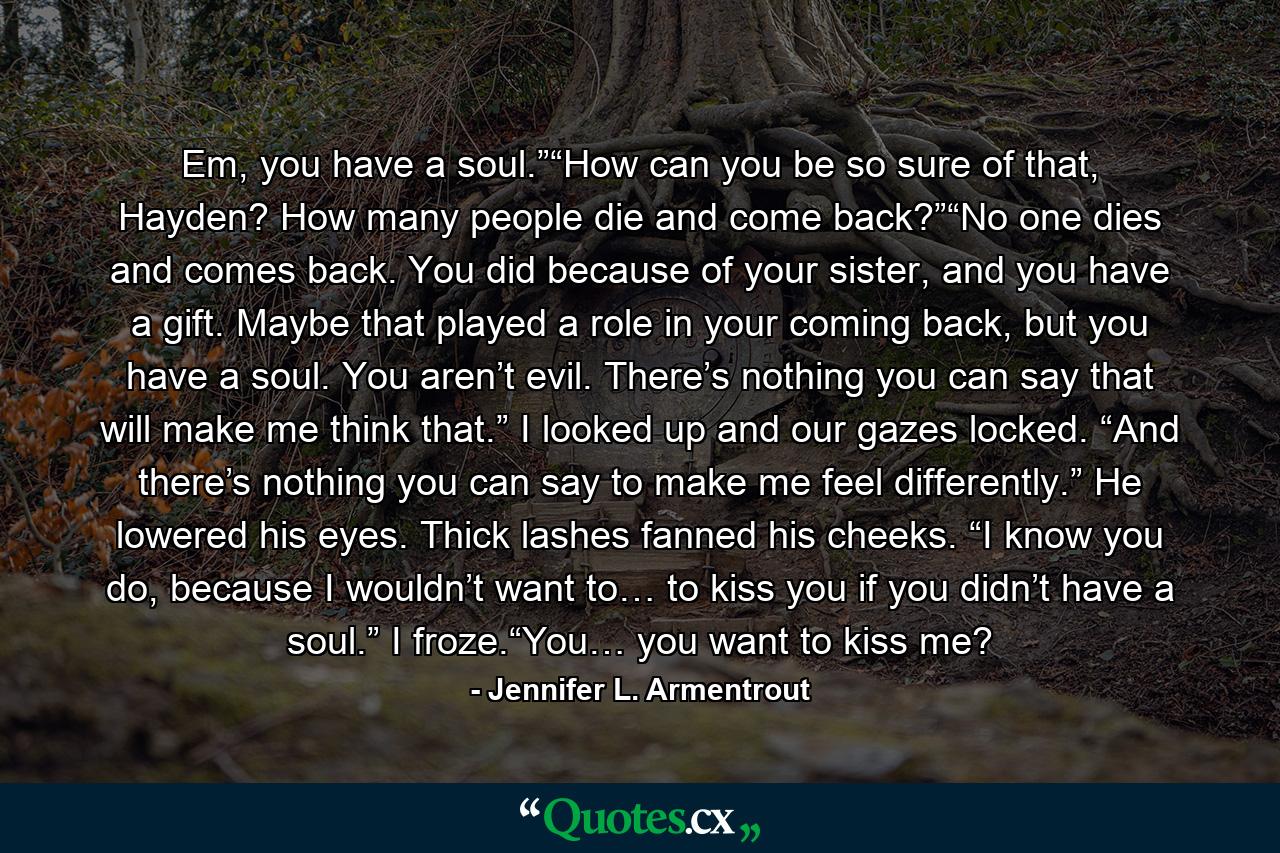 Em, you have a soul.”“How can you be so sure of that, Hayden? How many people die and come back?”“No one dies and comes back. You did because of your sister, and you have a gift. Maybe that played a role in your coming back, but you have a soul. You aren’t evil. There’s nothing you can say that will make me think that.” I looked up and our gazes locked. “And there’s nothing you can say to make me feel differently.” He lowered his eyes. Thick lashes fanned his cheeks. “I know you do, because I wouldn’t want to… to kiss you if you didn’t have a soul.” I froze.“You… you want to kiss me? - Quote by Jennifer L. Armentrout