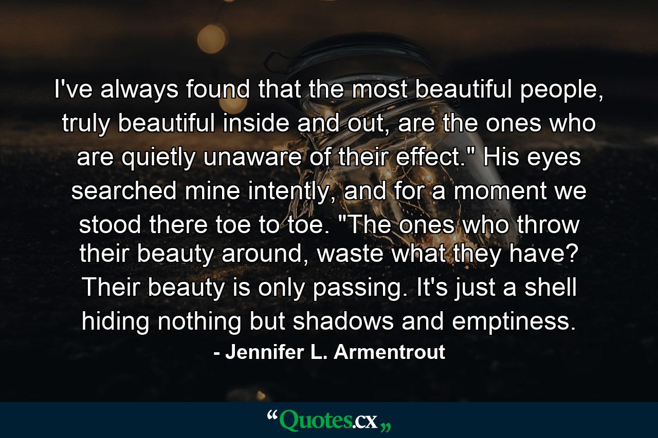 I've always found that the most beautiful people, truly beautiful inside and out, are the ones who are quietly unaware of their effect.