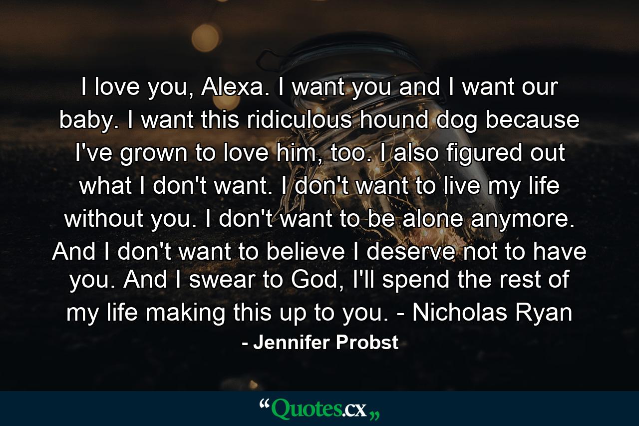 I love you, Alexa. I want you and I want our baby. I want this ridiculous hound dog because I've grown to love him, too. I also figured out what I don't want. I don't want to live my life without you. I don't want to be alone anymore. And I don't want to believe I deserve not to have you. And I swear to God, I'll spend the rest of my life making this up to you. - Nicholas Ryan - Quote by Jennifer Probst