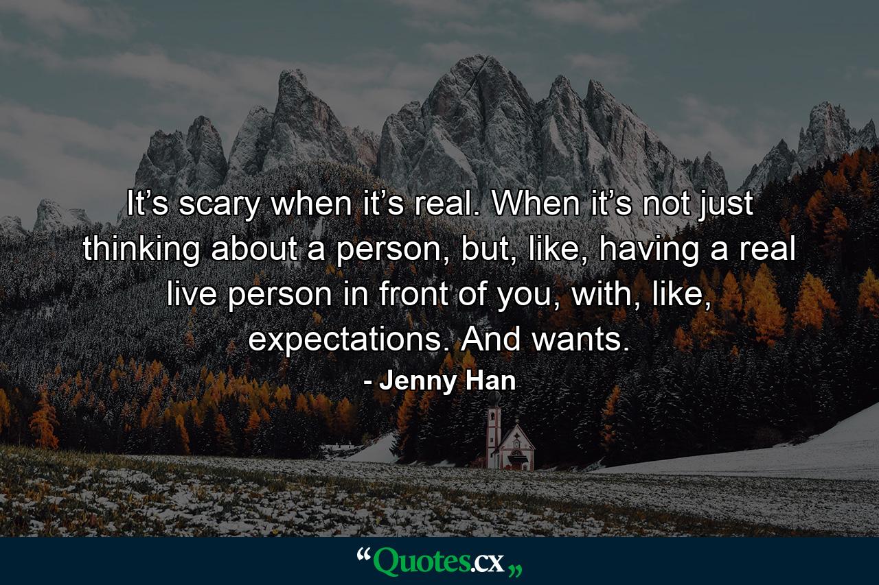 It’s scary when it’s real. When it’s not just thinking about a person, but, like, having a real live person in front of you, with, like, expectations. And wants. - Quote by Jenny Han