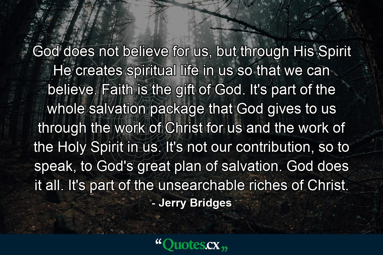 God does not believe for us, but through His Spirit He creates spiritual life in us so that we can believe. Faith is the gift of God. It's part of the whole salvation package that God gives to us through the work of Christ for us and the work of the Holy Spirit in us. It's not our contribution, so to speak, to God's great plan of salvation. God does it all. It's part of the unsearchable riches of Christ. - Quote by Jerry Bridges