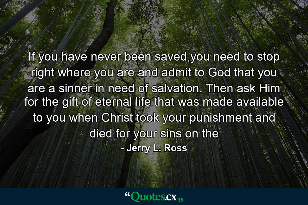 If you have never been saved,you need to stop right where you are and admit to God that you are a sinner in need of salvation. Then ask Him for the gift of eternal life that was made available to you when Christ took your punishment and died for your sins on the - Quote by Jerry L. Ross