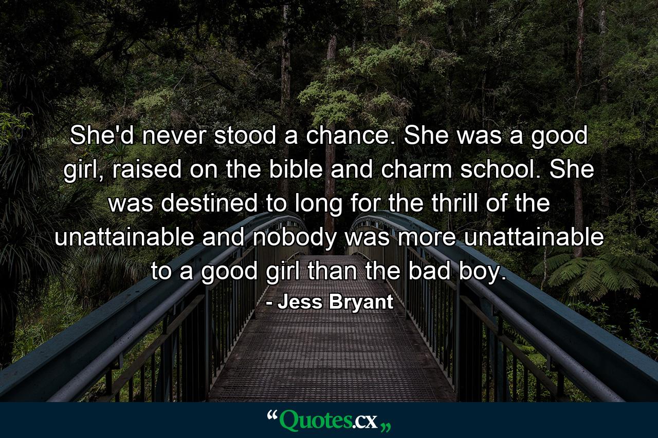 She'd never stood a chance. She was a good girl, raised on the bible and charm school. She was destined to long for the thrill of the unattainable and nobody was more unattainable to a good girl than the bad boy. - Quote by Jess Bryant