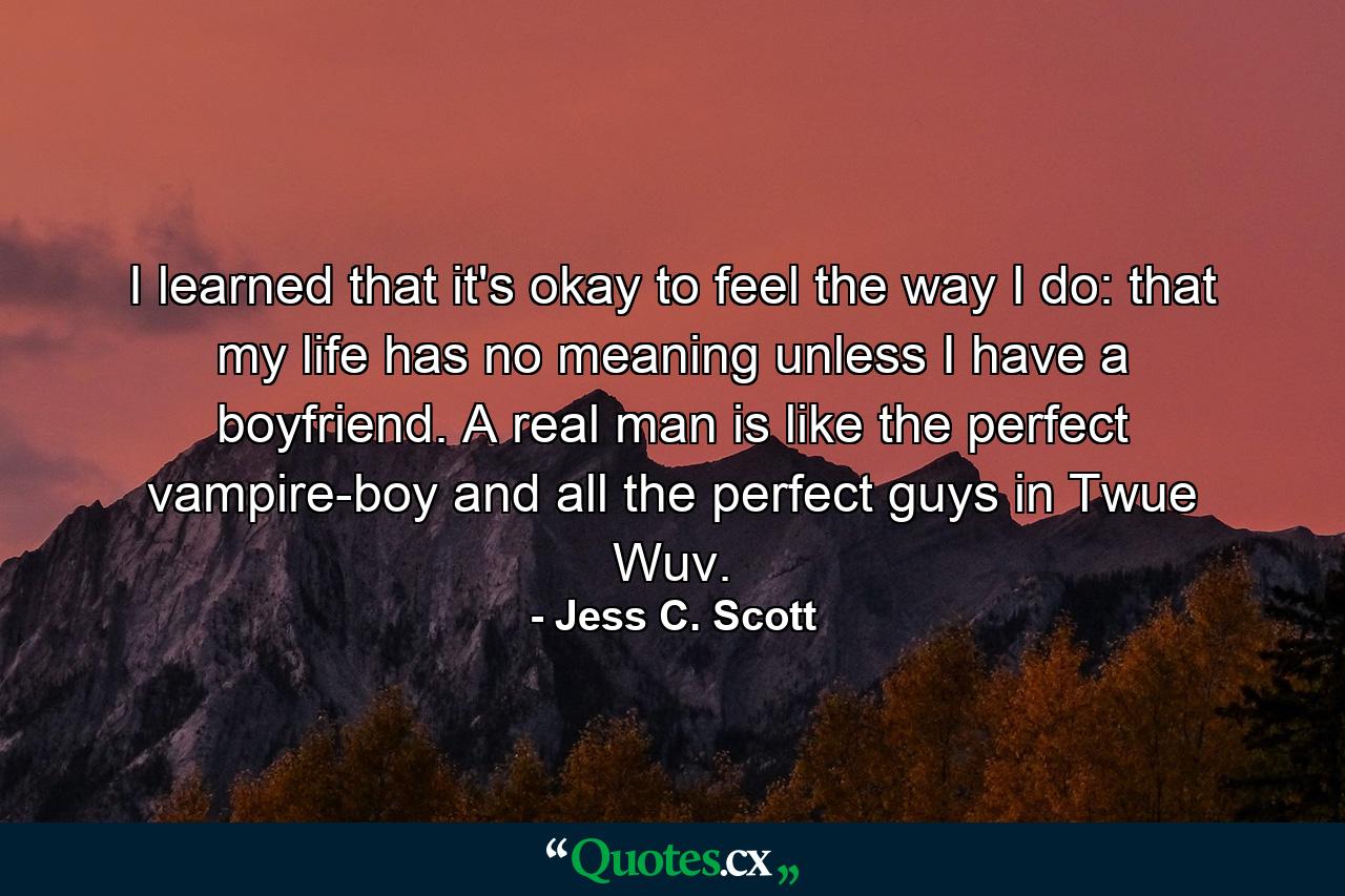 I learned that it's okay to feel the way I do: that my life has no meaning unless I have a boyfriend. A real man is like the perfect vampire-boy and all the perfect guys in Twue Wuv. - Quote by Jess C. Scott