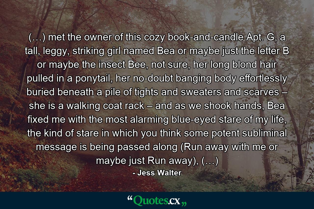 (…) met the owner of this cozy book-and-candle Apt. G, a tall, leggy, striking girl named Bea or maybe just the letter B or maybe the insect Bee, not sure, her long blond hair pulled in a ponytail, her no-doubt banging body effortlessly buried beneath a pile of tights and sweaters and scarves – she is a walking coat rack – and as we shook hands, Bea fixed me with the most alarming blue-eyed stare of my life, the kind of stare in which you think some potent subliminal message is being passed along (Run away with me or maybe just Run away), (…) - Quote by Jess Walter