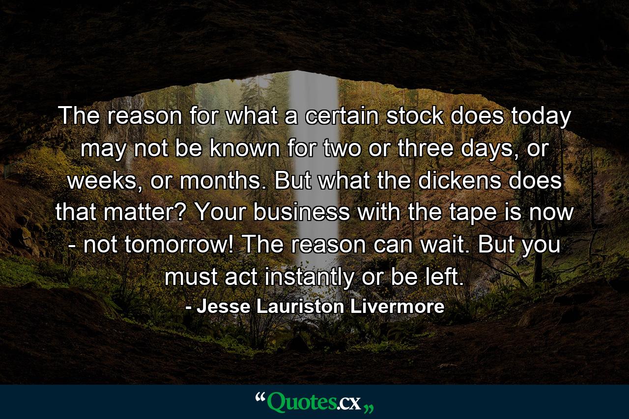 The reason for what a certain stock does today may not be known for two or three days, or weeks, or months. But what the dickens does that matter? Your business with the tape is now - not tomorrow! The reason can wait. But you must act instantly or be left. - Quote by Jesse Lauriston Livermore