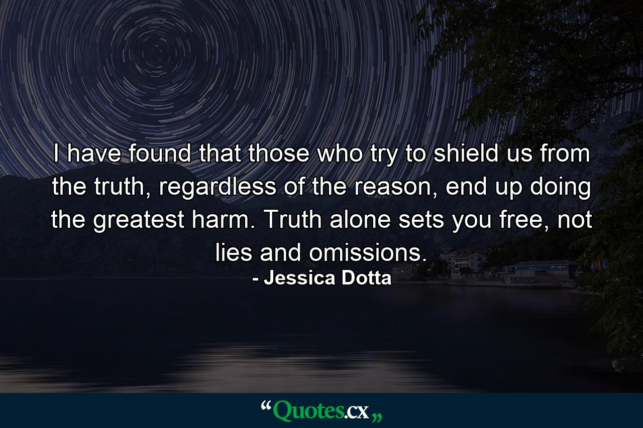 I have found that those who try to shield us from the truth, regardless of the reason, end up doing the greatest harm. Truth alone sets you free, not lies and omissions. - Quote by Jessica Dotta