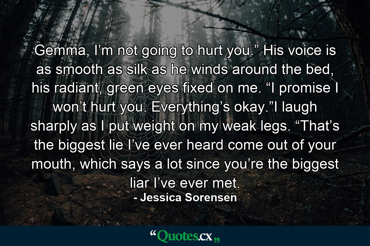 Gemma, I’m not going to hurt you.” His voice is as smooth as silk as he winds around the bed, his radiant, green eyes fixed on me. “I promise I won’t hurt you. Everything’s okay.”I laugh sharply as I put weight on my weak legs. “That’s the biggest lie I’ve ever heard come out of your mouth, which says a lot since you’re the biggest liar I’ve ever met. - Quote by Jessica Sorensen