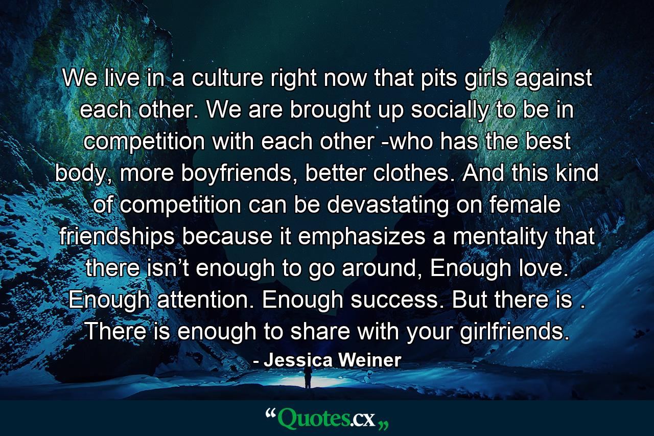 We live in a culture right now that pits girls against each other. We are brought up socially to be in competition with each other -who has the best body, more boyfriends, better clothes. And this kind of competition can be devastating on female friendships because it emphasizes a mentality that there isn’t enough to go around, Enough love. Enough attention. Enough success. But there is . There is enough to share with your girlfriends. - Quote by Jessica Weiner