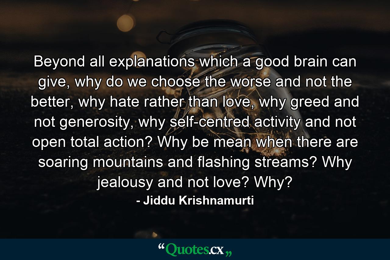 Beyond all explanations which a good brain can give, why do we choose the worse and not the better, why hate rather than love, why greed and not generosity, why self-centred activity and not open total action? Why be mean when there are soaring mountains and flashing streams? Why jealousy and not love? Why? - Quote by Jiddu Krishnamurti