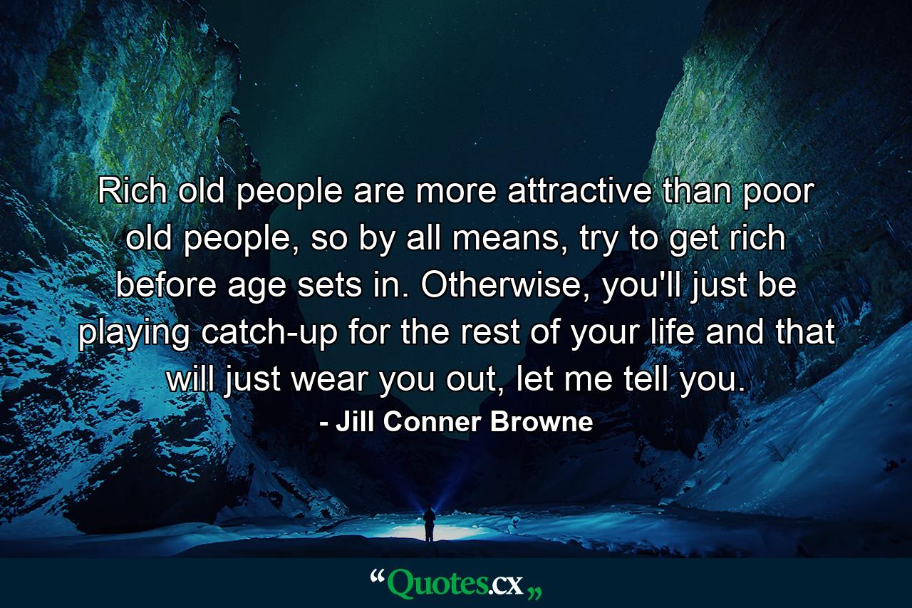 Rich old people are more attractive than poor old people, so by all means, try to get rich before age sets in. Otherwise, you'll just be playing catch-up for the rest of your life and that will just wear you out, let me tell you. - Quote by Jill Conner Browne