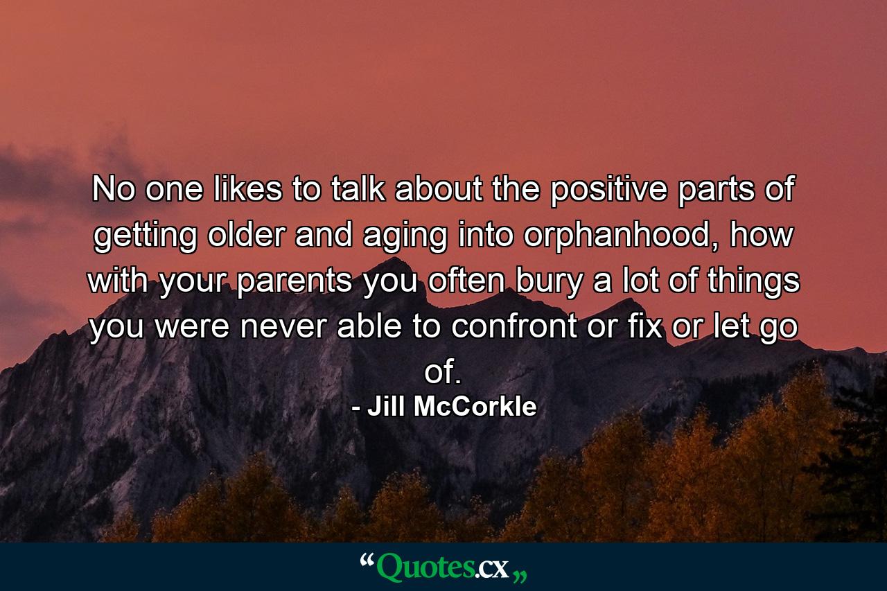 No one likes to talk about the positive parts of getting older and aging into orphanhood, how with your parents you often bury a lot of things you were never able to confront or fix or let go of. - Quote by Jill McCorkle