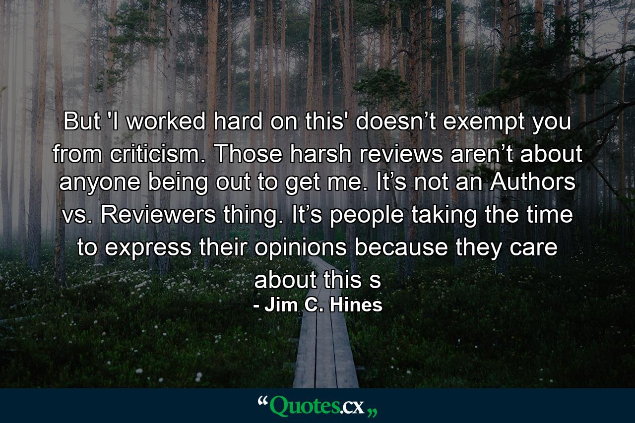 But 'I worked hard on this' doesn’t exempt you from criticism. Those harsh reviews aren’t about anyone being out to get me. It’s not an Authors vs. Reviewers thing. It’s people taking the time to express their opinions because they care about this s - Quote by Jim C. Hines