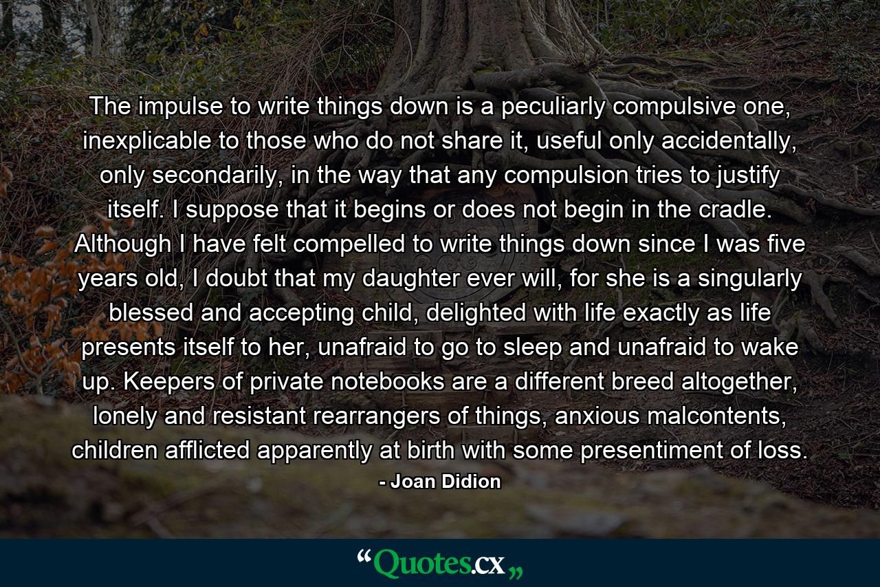 The impulse to write things down is a peculiarly compulsive one, inexplicable to those who do not share it, useful only accidentally, only secondarily, in the way that any compulsion tries to justify itself. I suppose that it begins or does not begin in the cradle. Although I have felt compelled to write things down since I was five years old, I doubt that my daughter ever will, for she is a singularly blessed and accepting child, delighted with life exactly as life presents itself to her, unafraid to go to sleep and unafraid to wake up. Keepers of private notebooks are a different breed altogether, lonely and resistant rearrangers of things, anxious malcontents, children afflicted apparently at birth with some presentiment of loss. - Quote by Joan Didion