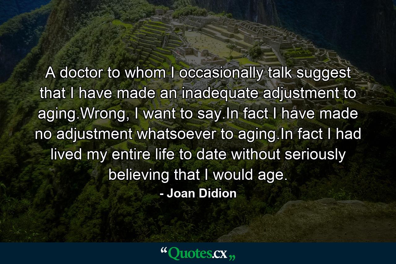 A doctor to whom I occasionally talk suggest that I have made an inadequate adjustment to aging.Wrong, I want to say.In fact I have made no adjustment whatsoever to aging.In fact I had lived my entire life to date without seriously believing that I would age. - Quote by Joan Didion