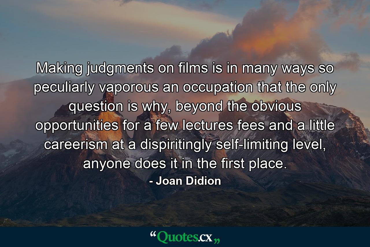 Making judgments on films is in many ways so peculiarly vaporous an occupation that the only question is why, beyond the obvious opportunities for a few lectures fees and a little careerism at a dispiritingly self-limiting level, anyone does it in the first place. - Quote by Joan Didion