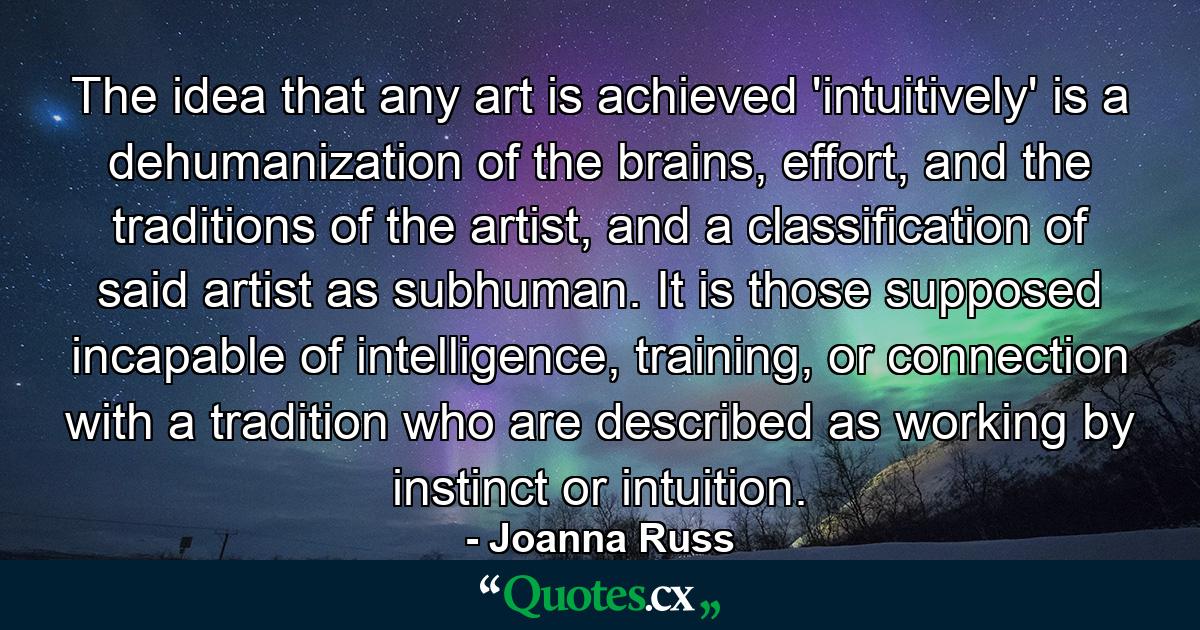 The idea that any art is achieved 'intuitively' is a dehumanization of the brains, effort, and the traditions of the artist, and a classification of said artist as subhuman. It is those supposed incapable of intelligence, training, or connection with a tradition who are described as working by instinct or intuition. - Quote by Joanna Russ