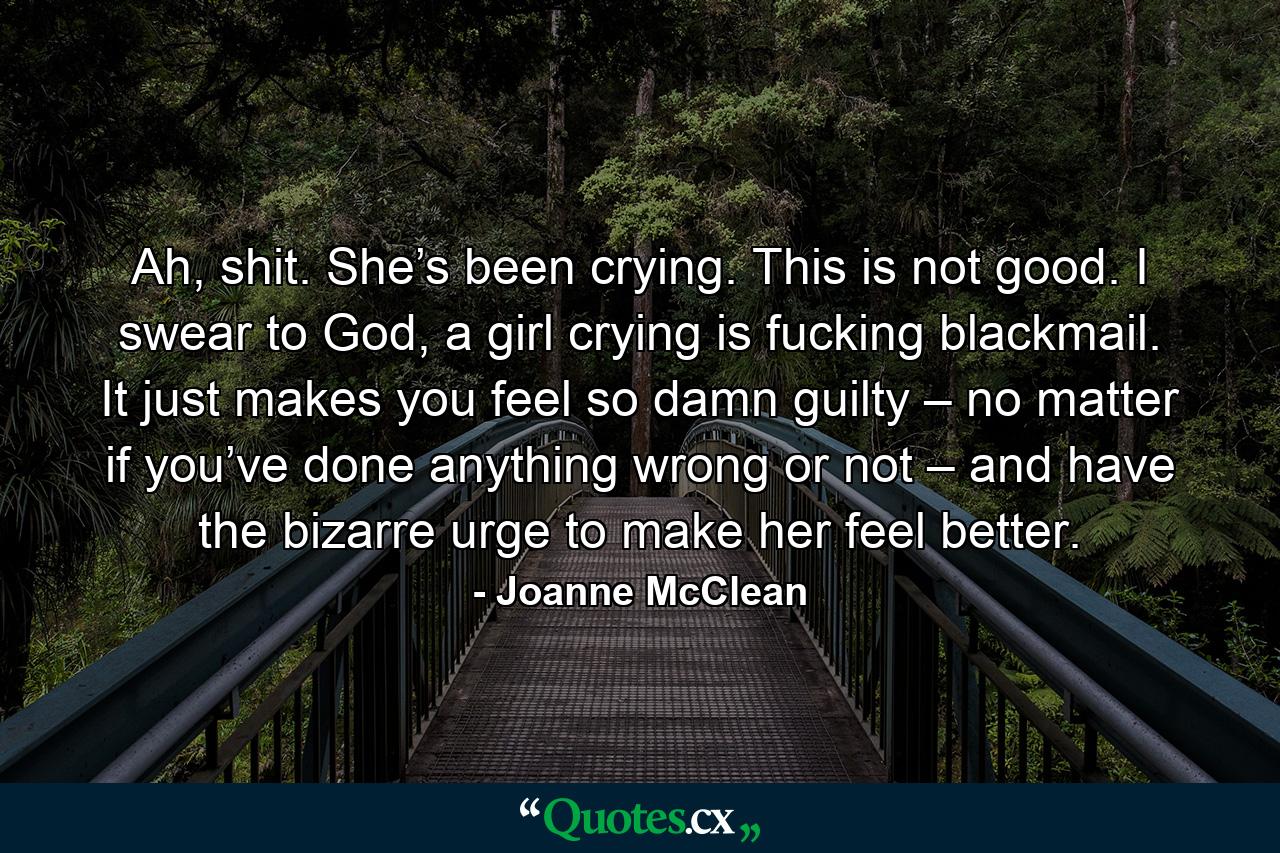 Ah, shit. She’s been crying. This is not good. I swear to God, a girl crying is fucking blackmail. It just makes you feel so damn guilty – no matter if you’ve done anything wrong or not – and have the bizarre urge to make her feel better. - Quote by Joanne McClean