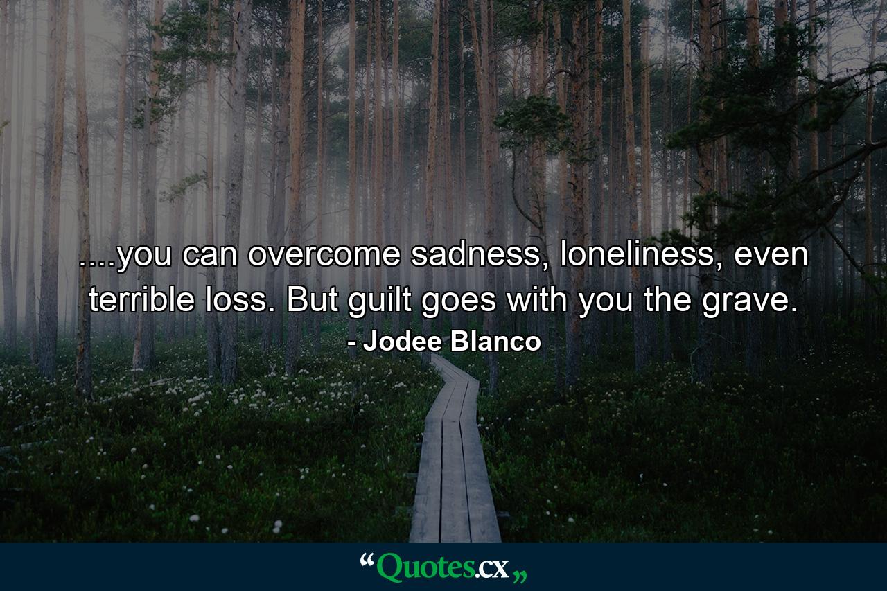 ....you can overcome sadness, loneliness, even terrible loss. But guilt goes with you the grave. - Quote by Jodee Blanco