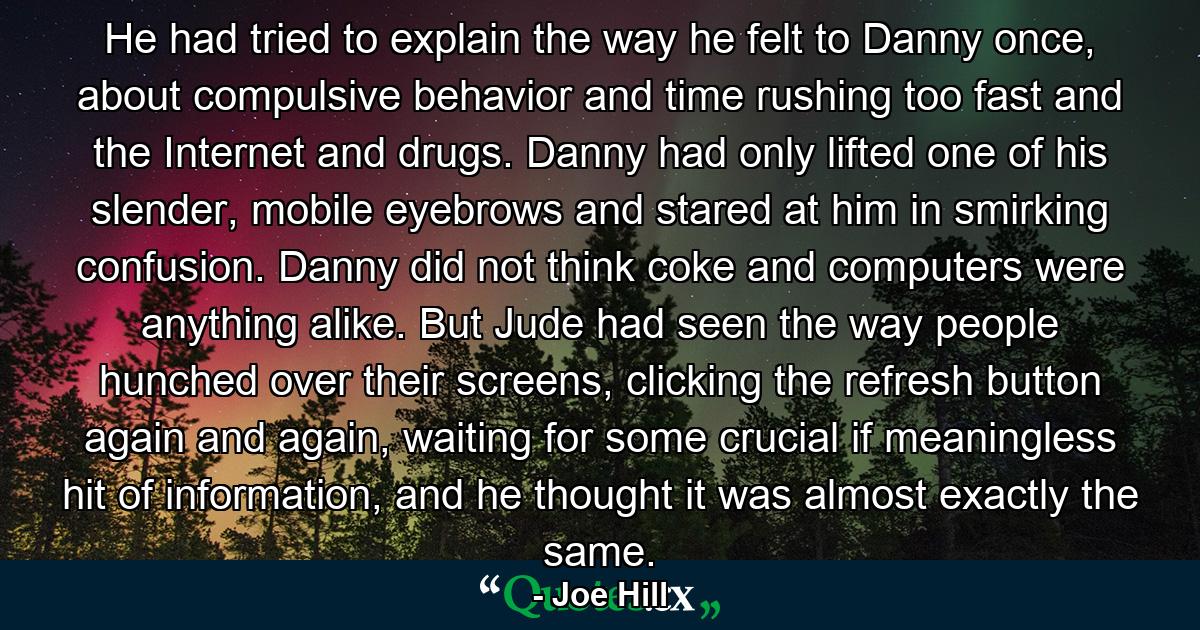 He had tried to explain the way he felt to Danny once, about compulsive behavior and time rushing too fast and the Internet and drugs. Danny had only lifted one of his slender, mobile eyebrows and stared at him in smirking confusion. Danny did not think coke and computers were anything alike. But Jude had seen the way people hunched over their screens, clicking the refresh button again and again, waiting for some crucial if meaningless hit of information, and he thought it was almost exactly the same. - Quote by Joe Hill