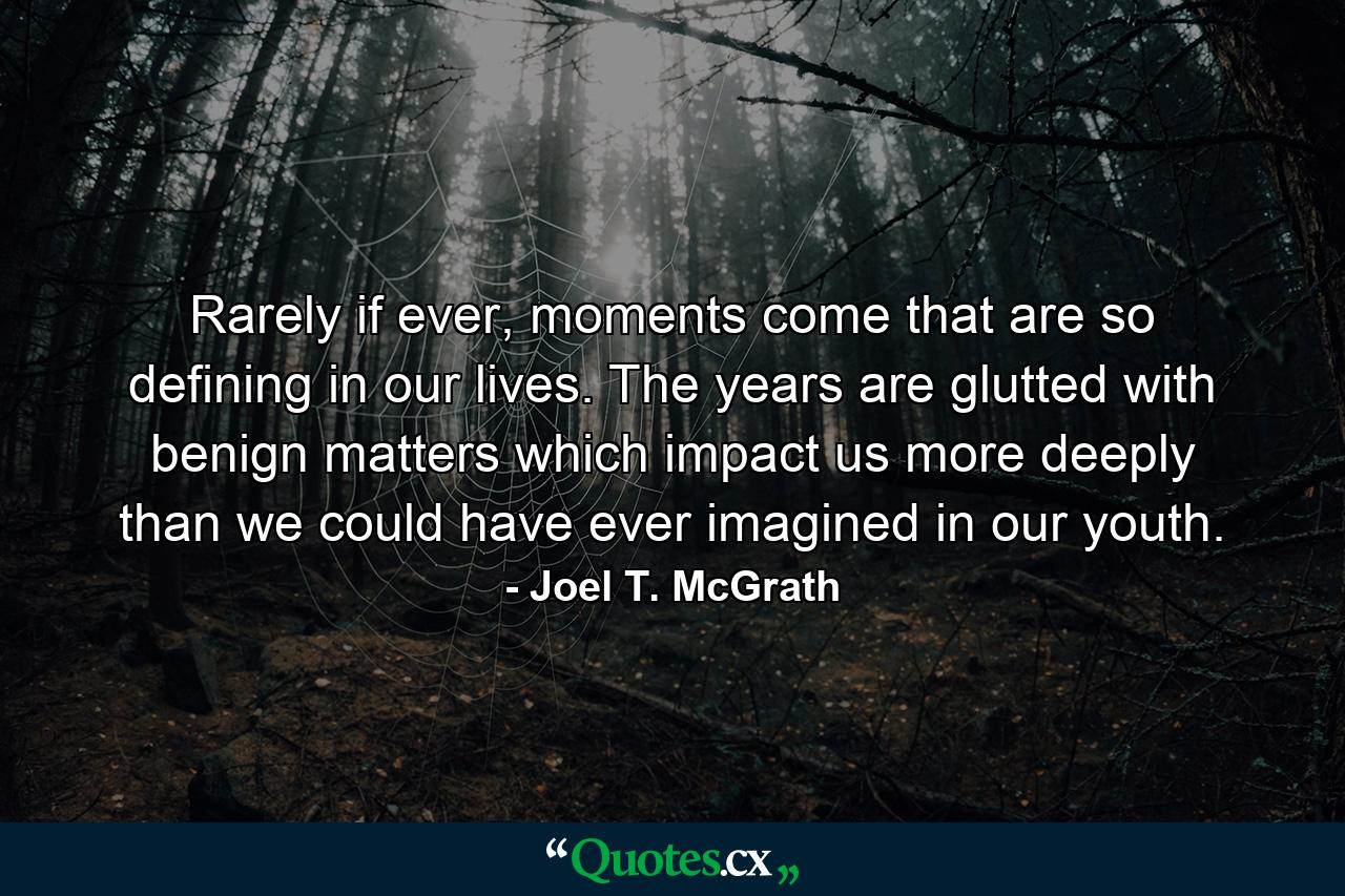 Rarely if ever, moments come that are so defining in our lives. The years are glutted with benign matters which impact us more deeply than we could have ever imagined in our youth. - Quote by Joel T. McGrath