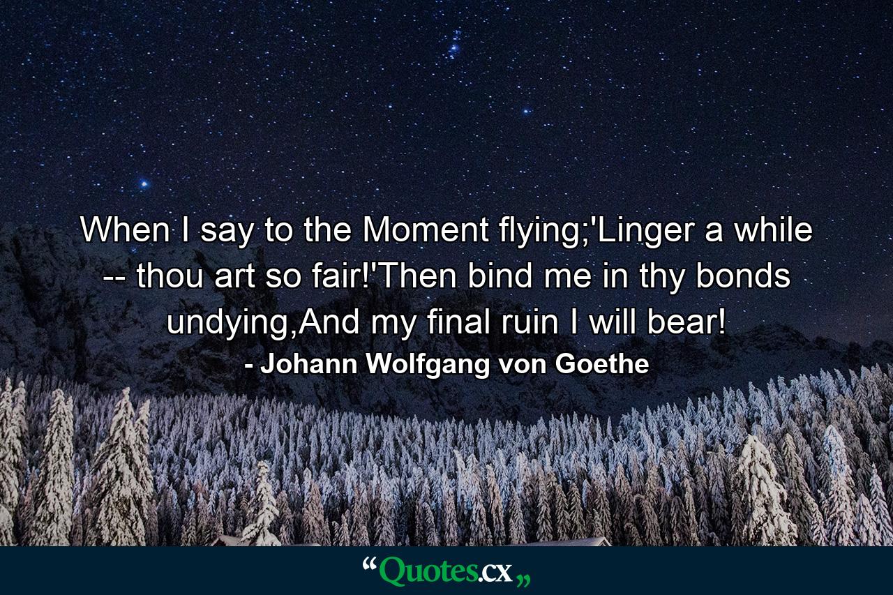 When I say to the Moment flying;'Linger a while -- thou art so fair!'Then bind me in thy bonds undying,And my final ruin I will bear! - Quote by Johann Wolfgang von Goethe