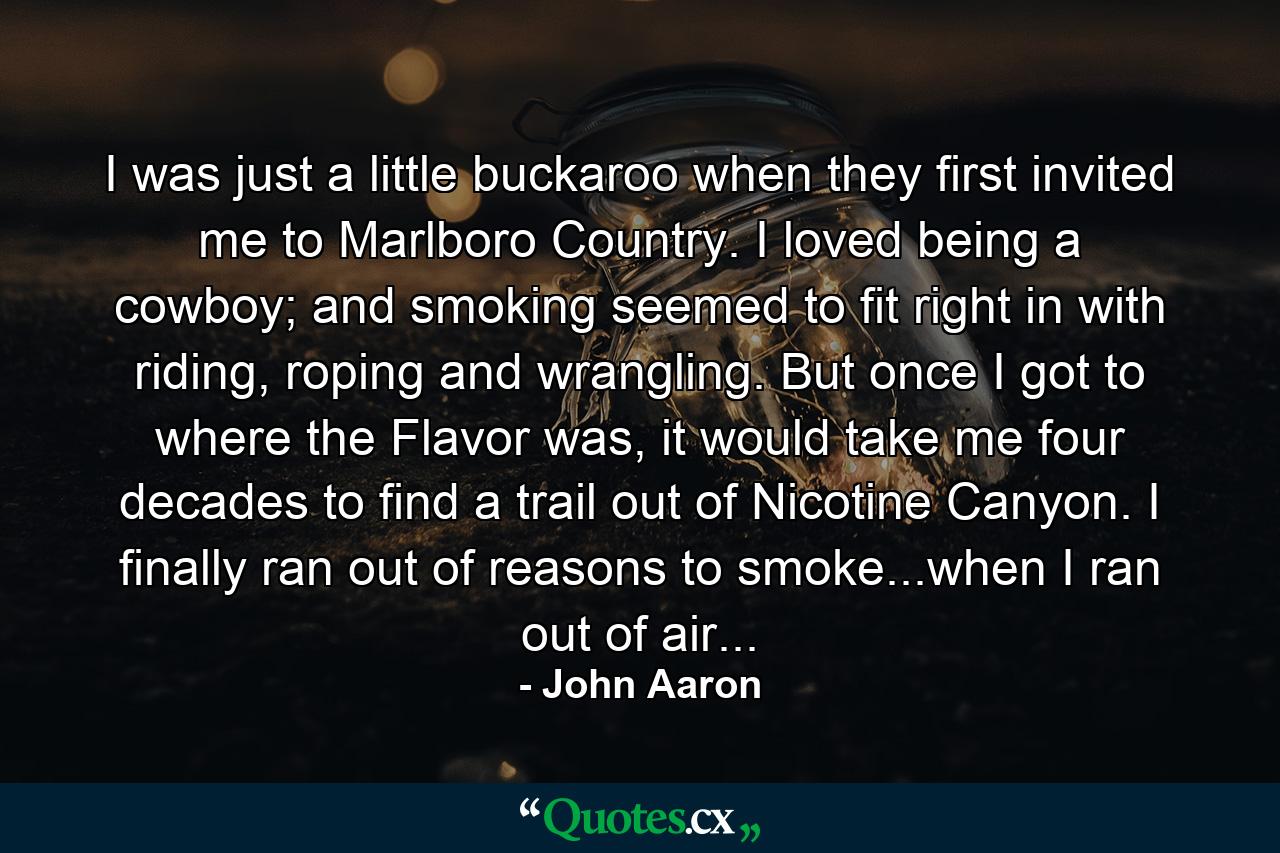 I was just a little buckaroo when they first invited me to Marlboro Country. I loved being a cowboy; and smoking seemed to fit right in with riding, roping and wrangling. But once I got to where the Flavor was, it would take me four decades to find a trail out of Nicotine Canyon. I finally ran out of reasons to smoke...when I ran out of air... - Quote by John Aaron