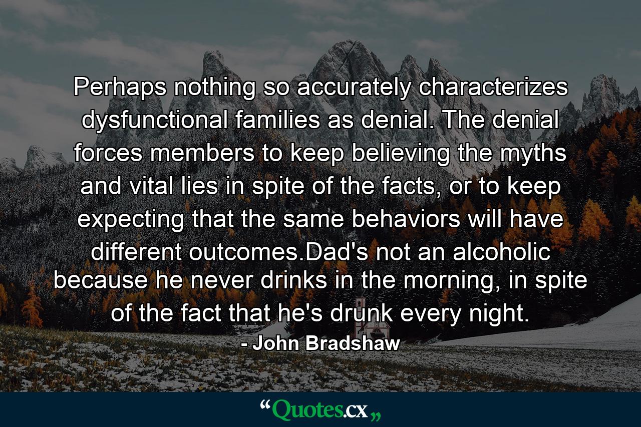 Perhaps nothing so accurately characterizes dysfunctional families as denial. The denial forces members to keep believing the myths and vital lies in spite of the facts, or to keep expecting that the same behaviors will have different outcomes.Dad's not an alcoholic because he never drinks in the morning, in spite of the fact that he's drunk every night. - Quote by John Bradshaw