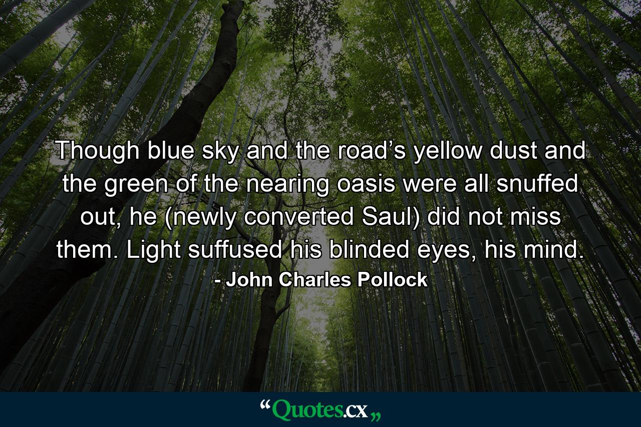 Though blue sky and the road’s yellow dust and the green of the nearing oasis were all snuffed out, he (newly converted Saul) did not miss them. Light suffused his blinded eyes, his mind. - Quote by John Charles Pollock