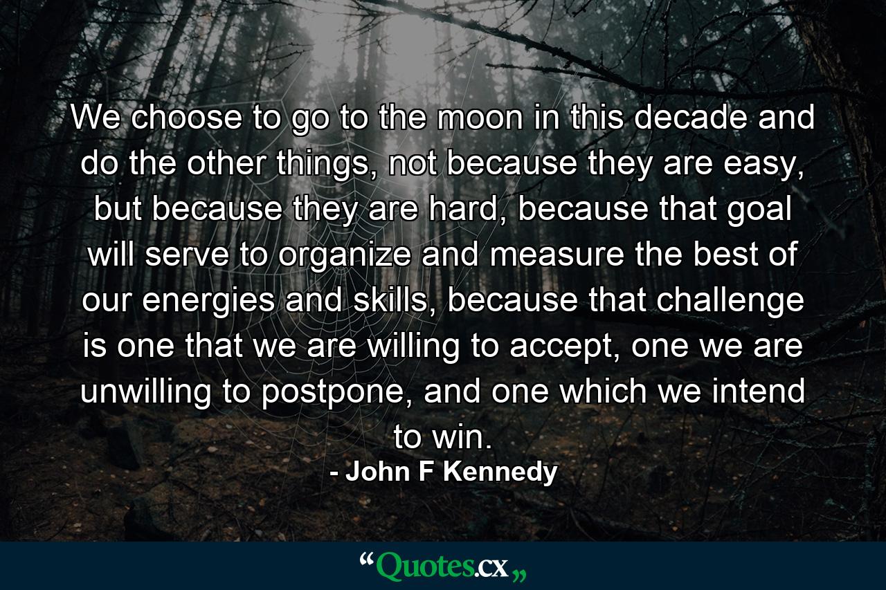 We choose to go to the moon in this decade and do the other things, not because they are easy, but because they are hard, because that goal will serve to organize and measure the best of our energies and skills, because that challenge is one that we are willing to accept, one we are unwilling to postpone, and one which we intend to win. - Quote by John F Kennedy