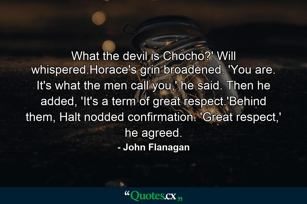 What the devil is Chocho?' Will whispered.Horace's grin broadened. 'You are. It's what the men call you,' he said. Then he added, 'It's a term of great respect.'Behind them, Halt nodded confirmation. 'Great respect,' he agreed. - Quote by John Flanagan