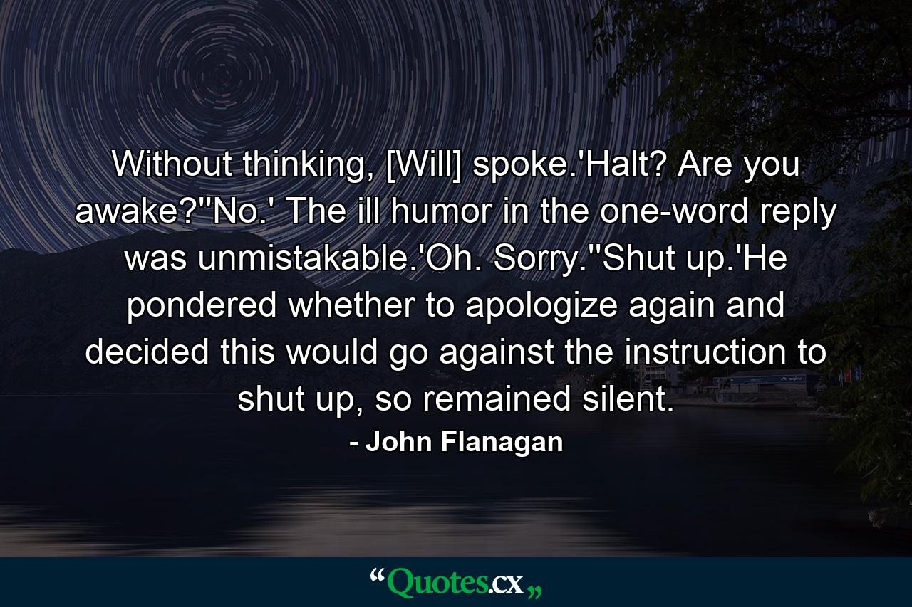 Without thinking, [Will] spoke.'Halt? Are you awake?''No.' The ill humor in the one-word reply was unmistakable.'Oh. Sorry.''Shut up.'He pondered whether to apologize again and decided this would go against the instruction to shut up, so remained silent. - Quote by John Flanagan