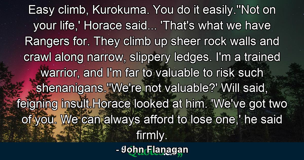 Easy climb, Kurokuma. You do it easily.''Not on your life,' Horace said... 'That's what we have Rangers for. They climb up sheer rock walls and crawl along narrow, slippery ledges. I'm a trained warrior, and I'm far to valuable to risk such shenanigans.''We're not valuable?' Will said, feigning insult.Horace looked at him. 'We've got two of you. We can always afford to lose one,' he said firmly. - Quote by John Flanagan