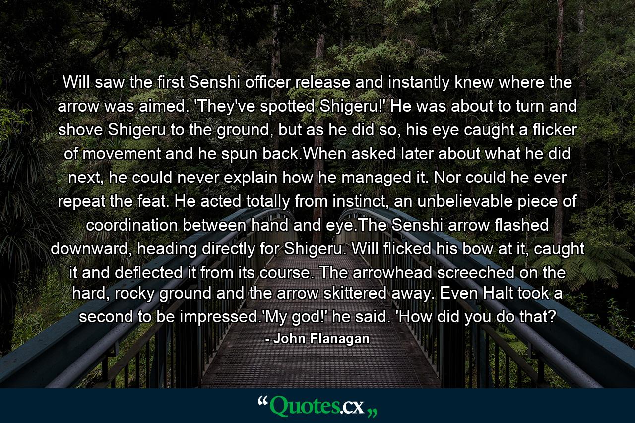 Will saw the first Senshi officer release and instantly knew where the arrow was aimed. 'They've spotted Shigeru!' He was about to turn and shove Shigeru to the ground, but as he did so, his eye caught a flicker of movement and he spun back.When asked later about what he did next, he could never explain how he managed it. Nor could he ever repeat the feat. He acted totally from instinct, an unbelievable piece of coordination between hand and eye.The Senshi arrow flashed downward, heading directly for Shigeru. Will flicked his bow at it, caught it and deflected it from its course. The arrowhead screeched on the hard, rocky ground and the arrow skittered away. Even Halt took a second to be impressed.'My god!' he said. 'How did you do that? - Quote by John Flanagan