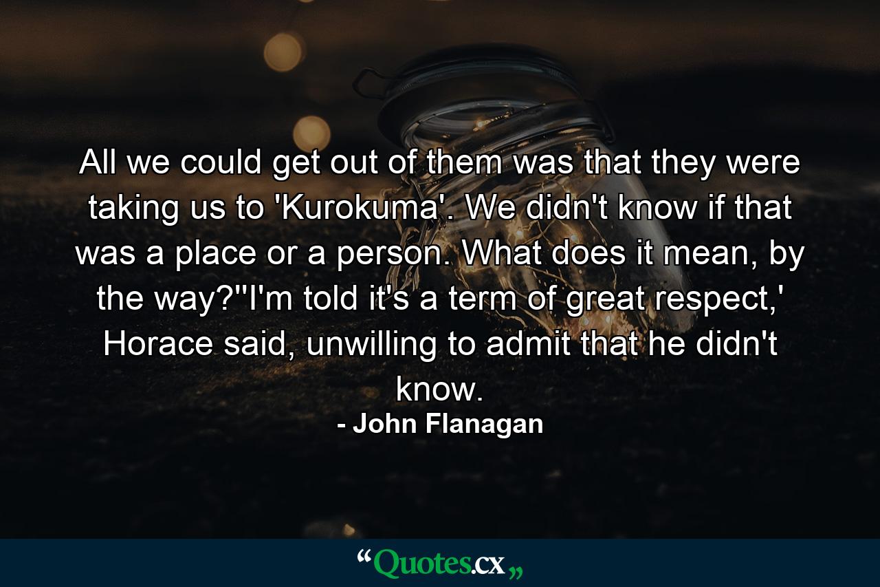 All we could get out of them was that they were taking us to 'Kurokuma'. We didn't know if that was a place or a person. What does it mean, by the way?''I'm told it's a term of great respect,' Horace said, unwilling to admit that he didn't know. - Quote by John Flanagan