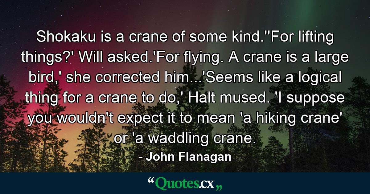 Shokaku is a crane of some kind.''For lifting things?' Will asked.'For flying. A crane is a large bird,' she corrected him...'Seems like a logical thing for a crane to do,' Halt mused. 'I suppose you wouldn't expect it to mean 'a hiking crane' or 'a waddling crane. - Quote by John Flanagan