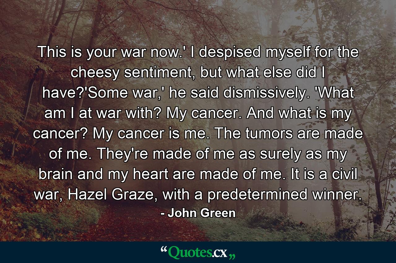 This is your war now.' I despised myself for the cheesy sentiment, but what else did I have?'Some war,' he said dismissively. 'What am I at war with? My cancer. And what is my cancer? My cancer is me. The tumors are made of me. They're made of me as surely as my brain and my heart are made of me. It is a civil war, Hazel Graze, with a predetermined winner. - Quote by John Green