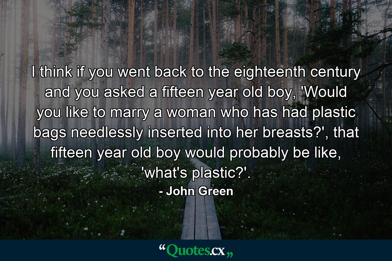 I think if you went back to the eighteenth century and you asked a fifteen year old boy, 'Would you like to marry a woman who has had plastic bags needlessly inserted into her breasts?', that fifteen year old boy would probably be like, 'what's plastic?'. - Quote by John Green