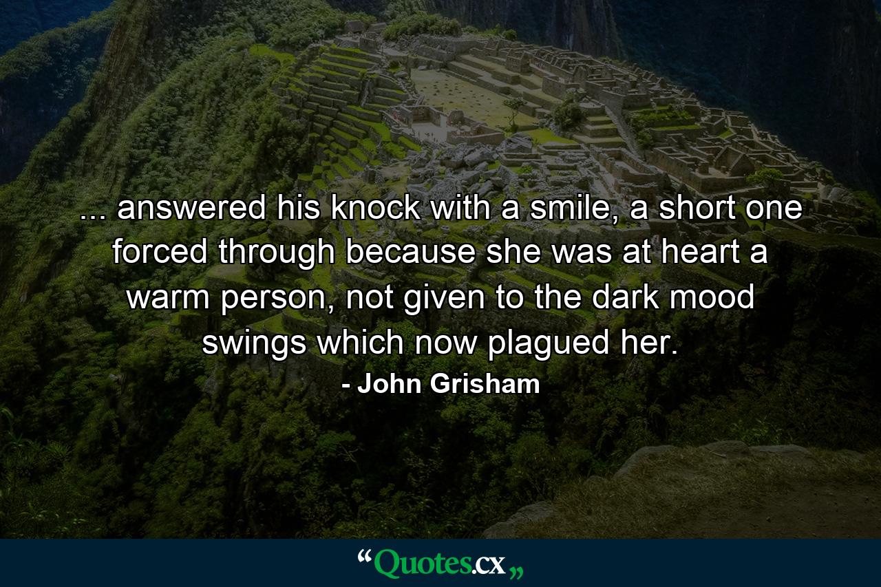 ... answered his knock with a smile, a short one forced through because she was at heart a warm person, not given to the dark mood swings which now plagued her. - Quote by John Grisham