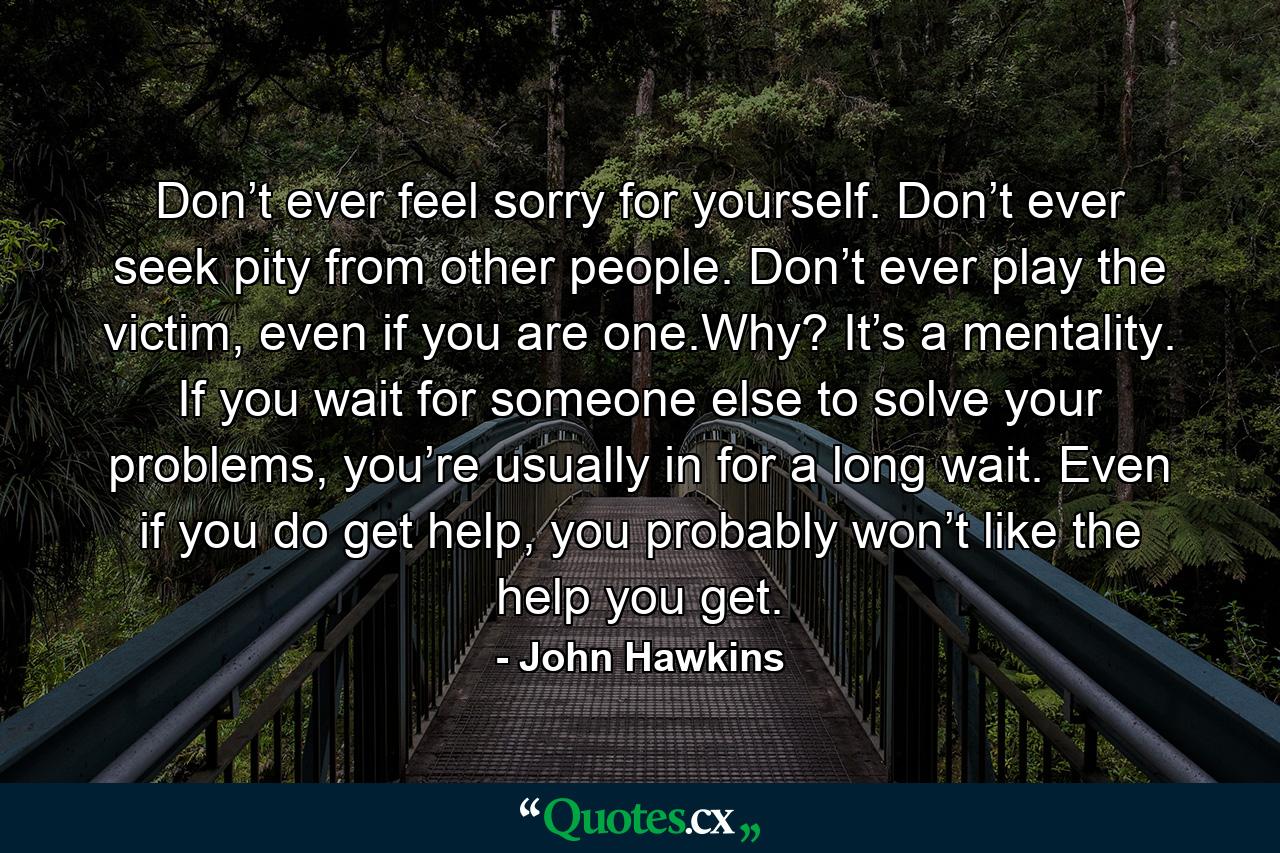 Don’t ever feel sorry for yourself. Don’t ever seek pity from other people. Don’t ever play the victim, even if you are one.Why? It’s a mentality. If you wait for someone else to solve your problems, you’re usually in for a long wait. Even if you do get help, you probably won’t like the help you get. - Quote by John Hawkins