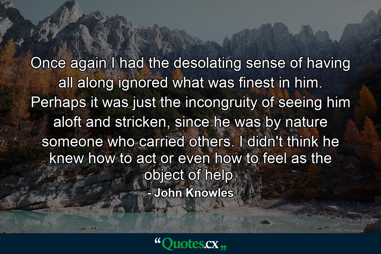 Once again I had the desolating sense of having all along ignored what was finest in him. Perhaps it was just the incongruity of seeing him aloft and stricken, since he was by nature someone who carried others. I didn't think he knew how to act or even how to feel as the object of help. - Quote by John Knowles